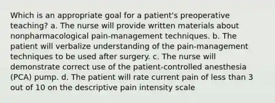 Which is an appropriate goal for a patient's preoperative teaching? a. The nurse will provide written materials about nonpharmacological pain-management techniques. b. The patient will verbalize understanding of the pain-management techniques to be used after surgery. c. The nurse will demonstrate correct use of the patient-controlled anesthesia (PCA) pump. d. The patient will rate current pain of less than 3 out of 10 on the descriptive pain intensity scale