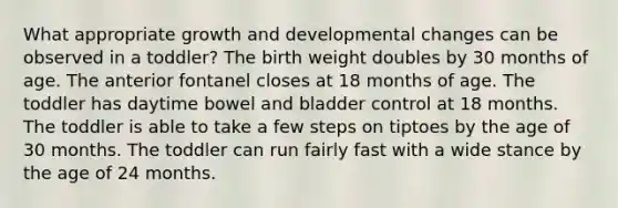 What appropriate growth and developmental changes can be observed in a toddler? The birth weight doubles by 30 months of age. The anterior fontanel closes at 18 months of age. The toddler has daytime bowel and bladder control at 18 months. The toddler is able to take a few steps on tiptoes by the age of 30 months. The toddler can run fairly fast with a wide stance by the age of 24 months.