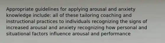 Appropriate guidelines for applying arousal and anxiety knowledge include: all of these tailoring coaching and instructional practices to individuals recognizing the signs of increased arousal and anxiety recognizing how personal and situational factors influence arousal and performance