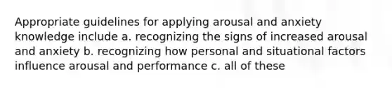 Appropriate guidelines for applying arousal and anxiety knowledge include a. recognizing the signs of increased arousal and anxiety b. recognizing how personal and situational factors influence arousal and performance c. all of these