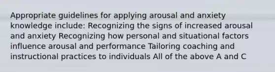 Appropriate guidelines for applying arousal and anxiety knowledge include: Recognizing the signs of increased arousal and anxiety Recognizing how personal and situational factors influence arousal and performance Tailoring coaching and instructional practices to individuals All of the above A and C