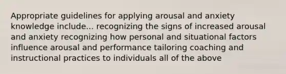 Appropriate guidelines for applying arousal and anxiety knowledge include... recognizing the signs of increased arousal and anxiety recognizing how personal and situational factors influence arousal and performance tailoring coaching and instructional practices to individuals all of the above