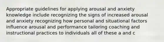 Appropriate guidelines for applying arousal and anxiety knowledge include recognizing the signs of increased arousal and anxiety recognizing how personal and situational factors influence arousal and performance tailoring coaching and instructional practices to individuals all of these a and c