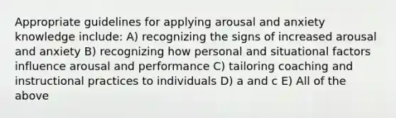 Appropriate guidelines for applying arousal and anxiety knowledge include: A) recognizing the signs of increased arousal and anxiety B) recognizing how personal and situational factors influence arousal and performance C) tailoring coaching and instructional practices to individuals D) a and c E) All of the above