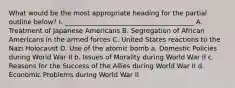 What would be the most appropriate heading for the partial outline below? I. _______________________________________ A. Treatment of Japanese Americans B. Segregation of African Americans in the armed forces C. United States reactions to the Nazi Holocaust D. Use of the atomic bomb a. Domestic Policies during World War II b. Issues of Morality during World War II c. Reasons for the Success of the Allies during World War II d. Economic Problems during World War II