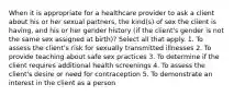 When it is appropriate for a healthcare provider to ask a client about his or her sexual partners, the kind(s) of sex the client is having, and his or her gender history (if the client's gender is not the same sex assigned at birth)? Select all that apply. 1. To assess the client's risk for sexually transmitted illnesses 2. To provide teaching about safe sex practices 3. To determine if the client requires additional health screenings 4. To assess the client's desire or need for contraception 5. To demonstrate an interest in the client as a person