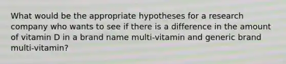 What would be the appropriate hypotheses for a research company who wants to see if there is a difference in the amount of vitamin D in a brand name multi-vitamin and generic brand multi-vitamin?