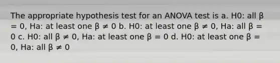 The appropriate hypothesis test for an <a href='https://www.questionai.com/knowledge/kQNARWN4ct-anova-test' class='anchor-knowledge'>anova test</a> is a. H0: all β = 0, Ha: at least one β ≠ 0 b. H0: at least one β ≠ 0, Ha: all β = 0 c. H0: all β ≠ 0, Ha: at least one β = 0 d. H0: at least one β = 0, Ha: all β ≠ 0