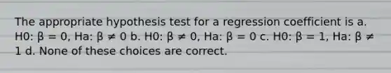 The appropriate hypothesis test for a regression coefficient is a. H0: β = 0, Ha: β ≠ 0 b. H0: β ≠ 0, Ha: β = 0 c. H0: β = 1, Ha: β ≠ 1 d. None of these choices are correct.