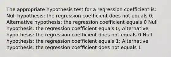 The appropriate hypothesis test for a regression coefficient is: Null hypothesis: the regression coefficient does not equals 0; Alternative hypothesis: the regression coefficient equals 0 Null hypothesis: the regression coefficient equals 0; Alternative hypothesis: the regression coefficient does not equals 0 Null hypothesis: the regression coefficient equals 1; Alternative hypothesis: the regression coefficient does not equals 1