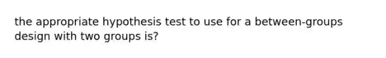 the appropriate hypothesis test to use for a between-groups design with two groups is?