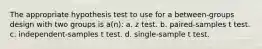 The appropriate hypothesis test to use for a between-groups design with two groups is a(n): a. z test. b. paired-samples t test. c. independent-samples t test. d. single-sample t test.