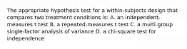 The appropriate hypothesis test for a within-subjects design that compares two treatment conditions is: A. an independent-measures t test B. a repeated-measures t test C. a multi-group single-factor analysis of variance D. a chi-square test for independence