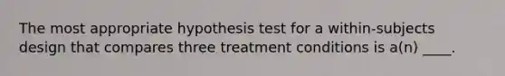 The most appropriate hypothesis test for a within-subjects design that compares three treatment conditions is a(n) ____.