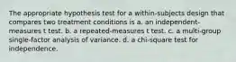 The appropriate hypothesis test for a within-subjects design that compares two treatment conditions is a. an independent-measures t test. b. a repeated-measures t test. c. a multi-group single-factor analysis of variance. d. a chi-square test for independence.