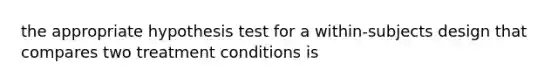 the appropriate hypothesis test for a within-subjects design that compares two treatment conditions is