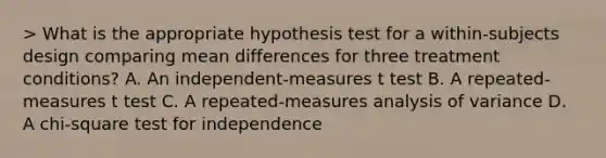 > What is the appropriate hypothesis test for a within-subjects design comparing mean differences for three treatment conditions? A. An independent-measures t test B. A repeated-measures t test C. A repeated-measures analysis of variance D. A chi-square test for independence