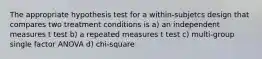 The appropriate hypothesis test for a within-subjetcs design that compares two treatment conditions is a) an independent measures t test b) a repeated measures t test c) multi-group single factor ANOVA d) chi-square