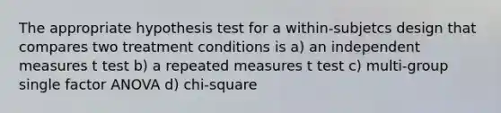 The appropriate hypothesis test for a within-subjetcs design that compares two treatment conditions is a) an independent measures t test b) a repeated measures t test c) multi-group single factor ANOVA d) chi-square