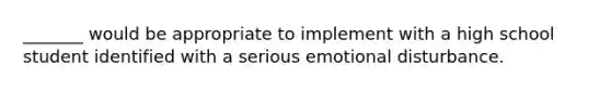 _______ would be appropriate to implement with a high school student identified with a serious emotional disturbance.