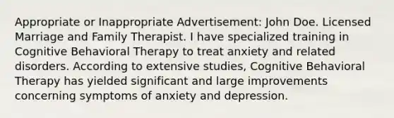 Appropriate or Inappropriate Advertisement: John Doe. Licensed Marriage and Family Therapist. I have specialized training in Cognitive Behavioral Therapy to treat anxiety and related disorders. According to extensive studies, Cognitive Behavioral Therapy has yielded significant and large improvements concerning symptoms of anxiety and depression.