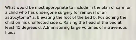 What would be most appropriate to include in the plan of care for a child who has undergone surgery for removal of an astrocytoma? a. Elevating the foot of the bed b. Positioning the child on his unaffected side c. Raising the head of the bed at least 45 degrees d. Administering large volumes of intravenous fluids