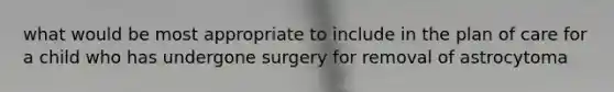 what would be most appropriate to include in the plan of care for a child who has undergone surgery for removal of astrocytoma