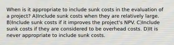 When is it appropriate to include sunk costs in the evaluation of a project? A)Include sunk costs when they are relatively large. B)Include sunk costs if it improves the project's NPV. C)Include sunk costs if they are considered to be overhead costs. D)It is never appropriate to include sunk costs.