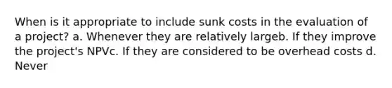 When is it appropriate to include sunk costs in the evaluation of a project? a. Whenever they are relatively largeb. If they improve the project's NPVc. If they are considered to be overhead costs d. Never