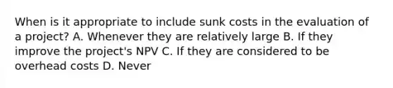 When is it appropriate to include sunk costs in the evaluation of a project? A. Whenever they are relatively large B. If they improve the project's NPV C. If they are considered to be overhead costs D. Never