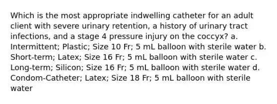 Which is the most appropriate indwelling catheter for an adult client with severe urinary retention, a history of urinary tract infections, and a stage 4 pressure injury on the coccyx? a. Intermittent; Plastic; Size 10 Fr; 5 mL balloon with sterile water b. Short-term; Latex; Size 16 Fr; 5 mL balloon with sterile water c. Long-term; Silicon; Size 16 Fr; 5 mL balloon with sterile water d. Condom-Catheter; Latex; Size 18 Fr; 5 mL balloon with sterile water