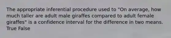 The appropriate inferential procedure used to "On average, how much taller are adult male giraffes compared to adult female giraffes" is a confidence interval for the difference in two means. True False