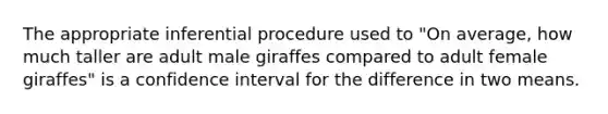 The appropriate inferential procedure used to "On average, how much taller are adult male giraffes compared to adult female giraffes" is a confidence interval for the difference in two means.