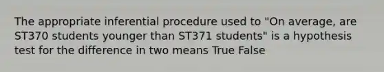 The appropriate inferential procedure used to "On average, are ST370 students younger than ST371 students" is a hypothesis test for the difference in two means True False