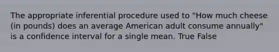 The appropriate inferential procedure used to "How much cheese (in pounds) does an average American adult consume annually" is a confidence interval for a single mean. True False