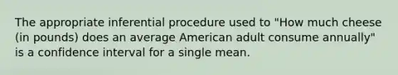 The appropriate inferential procedure used to "How much cheese (in pounds) does an average American adult consume annually" is a confidence interval for a single mean.