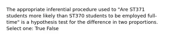 The appropriate inferential procedure used to "Are ST371 students more likely than ST370 students to be employed full-time" is a hypothesis test for the difference in two proportions. Select one: True False