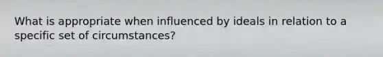 What is appropriate when influenced by ideals in relation to a specific set of circumstances?