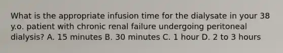 What is the appropriate infusion time for the dialysate in your 38 y.o. patient with chronic renal failure undergoing peritoneal dialysis? A. 15 minutes B. 30 minutes C. 1 hour D. 2 to 3 hours