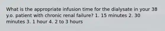 What is the appropriate infusion time for the dialysate in your 38 y.o. patient with chronic renal failure? 1. 15 minutes 2. 30 minutes 3. 1 hour 4. 2 to 3 hours