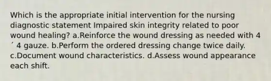 Which is the appropriate initial intervention for the nursing diagnostic statement Impaired skin integrity related to poor wound healing? a.Reinforce the wound dressing as needed with 4 ´ 4 gauze. b.Perform the ordered dressing change twice daily. c.Document wound characteristics. d.Assess wound appearance each shift.