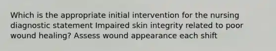 Which is the appropriate initial intervention for the nursing diagnostic statement Impaired skin integrity related to poor wound healing? Assess wound appearance each shift