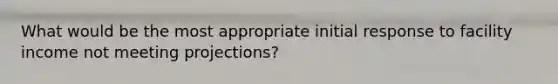 What would be the most appropriate initial response to facility income not meeting projections?