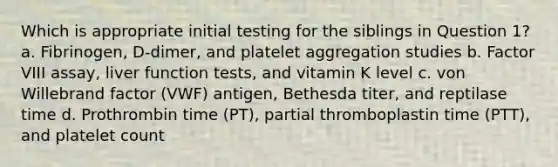 Which is appropriate initial testing for the siblings in Question 1? a. Fibrinogen, D-dimer, and platelet aggregation studies b. Factor VIII assay, liver function tests, and vitamin K level c. von Willebrand factor (VWF) antigen, Bethesda titer, and reptilase time d. Prothrombin time (PT), partial thromboplastin time (PTT), and platelet count