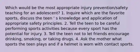 Which would be the most appropriate injury prevention/safety teaching for an adolescent? 1. Inquire which are the favorite sports, discuss the teen ' s knowledge and application of appropriate safety principles. 2. Tell the teen to be careful performing sports activities because every sport has the potential for injury. 3. Tell the teen not to let friends encourage drinking, smoking, or taking drugs. 4. Ask the mother what sports the teen plays and if a helmet is worn with contact sports.