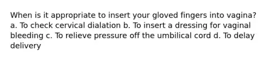 When is it appropriate to insert your gloved fingers into vagina? a. To check cervical dialation b. To insert a dressing for vaginal bleeding c. To relieve pressure off the umbilical cord d. To delay delivery