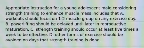 Appropriate instruction for a young adolescent male considering strength training to enhance muscle mass includes that A. workouts should focus on 1-2 muscle group on any exercise day. B. powerlifting should be delayed until later in reproductive maturation. C. strength training should occur at least five times a week to be effective. D. other forms of exercise should be avoided on days that strength training is done.