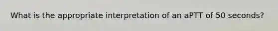 What is the appropriate interpretation of an aPTT of 50 seconds?