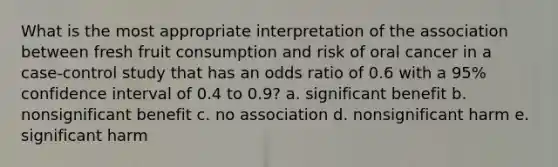 What is the most appropriate interpretation of the association between fresh fruit consumption and risk of oral cancer in a case-control study that has an odds ratio of 0.6 with a 95% confidence interval of 0.4 to 0.9? a. significant benefit b. nonsignificant benefit c. no association d. nonsignificant harm e. significant harm