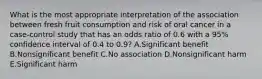 What is the most appropriate interpretation of the association between fresh fruit consumption and risk of oral cancer in a case-control study that has an odds ratio of 0.6 with a 95% confidence interval of 0.4 to 0.9? A.Significant benefit B.Nonsignificant benefit C.No association D.Nonsignificant harm E.Significant harm